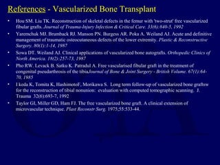 References - Vascularized Bone Transplant
• Hou SM. Liu TK. Reconstruction of skeletal defects in the femur with 'two-strut' free vascularized
fibular grafts. Journal of Trauma-Injury Infection & Critical Care. 33(6):840-5, 1992
• Yaremchuk MJ. Brumback RJ. Manson PN. Burgess AR. Poka A. Weiland AJ. Acute and definitive
management of traumatic osteocutaneous defects of the lower extremity. Plastic & Reconstructive
Surgery. 80(1):1-14, 1987
• Sowa DT. Weiland AJ. Clinical applications of vascularized bone autografts. Orthopedic Clinics of
North America. 18(2):257-73, 1987
• Pho RW. Levack B. Satku K. Patradul A. Free vascularised fibular graft in the treatment of
congenital pseudarthrosis of the tibiaJournal of Bone & Joint Surgery - British Volume. 67(1):64-
70, 1985
• I keda K, Tomita K, HashimotoF, Morikawa S. Long term follow-up of vascularized bone graftsw
for the reconstruction of tibial nonunion: evaluation with computed tomographic scanning. J.
Trauma 32(6):693-7, 1992
• Taylor GI, Miller GD, Ham FJ. The free vascularized bone graft. A clinical extension of
microvascular technique. Plast Reconstr Surg. 1975;55:533-44.
 