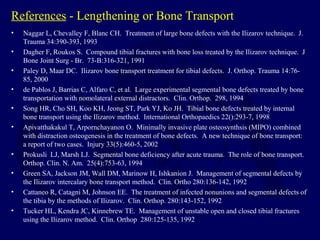 References - Lengthening or Bone Transport
• Naggar L, Chevalley F, Blanc CH. Treatment of large bone defects with the Ilizarov technique. J.
Trauma 34:390-393, 1993
• Dagher F, Roukos S. Compound tibial fractures with bone loss treated by the Ilizarov technique. J
Bone Joint Surg - Br. 73-B:316-321, 1991
• Paley D, Maar DC. Ilizarov bone transport treatment for tibial defects. J. Orthop. Trauma 14:76-
85, 2000
• de Pablos J, Barrias C, Alfaro C, et al. Large experimental segmental bone defects treated by bone
transportation with nomolateral external distractors. Clin. Orthop. 298, 1994
• Song HR, Cho SH, Koo KH, Jeong ST, Park YJ, Ko JH. Tibial bone defects treated by internal
bone transport using the Ilizarov method. International Orthopaedics 22():293-7, 1998
• Apivatthakakul T, Arpornchayanon O. Minimally invasive plate osteosynthsis (MIPO) combined
with distraction osteogenesis in the treatment of bone defects. A new technique of bone transport:
a report of two cases. Injury 33(5):460-5, 2002
• Prokusli LJ, Marsh LJ. Segmental bone deficiency after acute trauma. The role of bone transport.
Orthop. Clin. N. Am. 25(4):753-63, 1994
• Green SA, Jackson JM, Wall DM, Marinow H, Ishkanion J. Management of segmental defects by
the Ilizarov intercalary bone transport method. Clin. Ortho 280:136-142, 1992
• Cattaneo R, Catagni M, Johnson EE. The treatment of infected nonunions and segmental defects of
the tibia by the methods of Ilizarov. Clin. Orthop. 280:143-152, 1992
• Tucker HL, Kendra JC, Kinnebrew TE. Management of unstable open and closed tibial fractures
using the Ilizarov method. Clin. Orthop 280:125-135, 1992
 