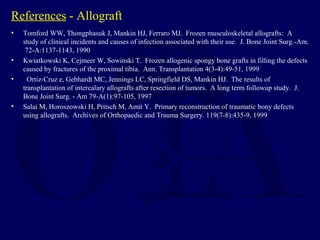 References - Allograft
• Tomford WW, Thongphasuk J, Mankin HJ, Ferraro MJ. Frozen musculoskeletal allografts: A
study of clinical incidents and causes of infection associated with their use. J. Bone Joint Surg.-Am.
72-A:1137-1143, 1990
• Kwiatkowski K, Cejmeer W, Sowinski T. Frozen allogenic spongy bone grafts in filling the defects
caused by fractures of the proximal tibia. Ann. Transplantation 4(3-4):49-51, 1999
• Ortiz-Cruz e, Gebhardt MC, Jennings LC, Springfield DS, Mankin HJ. The results of
transplantation of intercalary allografts after resection of tumors. A long term followup study. J.
Bone Joint Surg. - Am 79-A(1):97-105, 1997
• Salai M, Horoszowski H, Pritsch M, Amit Y. Primary reconstruction of traumatic bony defects
using allografts. Archives of Orthopaedic and Trauma Surgery. 119(7-8):435-9, 1999
 