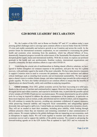 Page 1 of 20
G20 ROME LEADERS’ DECLARATION
1. We, the Leaders of the G20, met in Rome on October 30th
and 31st
, to address today’s most
pressing global challenges and to converge upon common efforts to recover better from the COVID-
19 crisis and enable sustainable and inclusive growth in our Countries and across the world. As the
premier forum for international economic cooperation, we are committed to overcoming the global
health and economic crisis stemming from the pandemic, which has affected billions of lives,
dramatically hampered progress towards the achievement of the Sustainable Development Goals and
disrupted global supply chains and international mobility. With this in mind, we express our profound
gratitude to the health and care professionals, frontline workers, international organizations and
scientific community for their relentless efforts to cope with COVID-19.
2. Underlining the crucial role of multilateralism in finding shared, effective solutions, we have
agreed to further strengthen our common response to the pandemic, and pave the way for a global
recovery, with particular regard to the needs of the most vulnerable. We have taken decisive measures
to support Countries most in need to overcome the pandemic, improve their resilience and address
critical challenges such as ensuring food security and environmental sustainability. We have agreed
upon a shared vision to combat climate change, and taken important steps towards the achievement of
gender equality. We have also further advanced in our common efforts to ensure that the benefits of
digitalization are shared broadly, safely and contribute to reducing inequalities.
3. Global economy. Over 2021, global economic activity has been recovering at a solid pace,
thanks to the roll-out of vaccines and continued policy support. However, the recovery remains highly
divergent across and within countries, and exposed to downside risks, in particular the possible spread
of new variants of COVID-19 and uneven vaccination paces. We remain determined to use all available
tools for as long as required to address the adverse consequences of the pandemic, in particular on
those most impacted, such as women, youth, and informal and low-skilled workers, and on inequalities.
We will continue to sustain the recovery, avoiding any premature withdrawal of support measures,
while preserving financial stability and long-term fiscal sustainability and safeguarding against
downside risks and negative spill-overs. Central banks are monitoring current price dynamics closely.
They will act as needed to meet their mandates, including price stability, while looking through
inflation pressures where they are transitory and remaining committed to clear communication of
policy stances. We remain vigilant to the global challenges that are impacting on our economies, such
as disruptions in supply chains. We will work together to monitor and address these issues as our
economies recover and to support the stability of the global economy. We commit to advancing the
forward-looking agenda set in the G20 Action Plan as updated in April 2021 and we welcome the
 