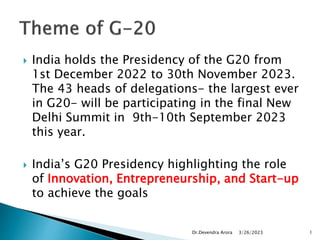  India holds the Presidency of the G20 from
1st December 2022 to 30th November 2023.
The 43 heads of delegations- the largest ever
in G20- will be participating in the final New
Delhi Summit in 9th-10th September 2023
this year.
 India’s G20 Presidency highlighting the role
of Innovation, Entrepreneurship, and Start-up
to achieve the goals
3/26/2023
Dr.Devendra Arora 1
 