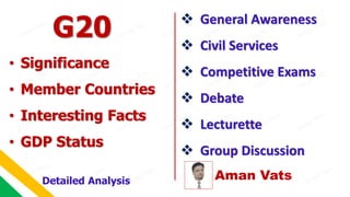 Aman Vats
 General Awareness
 Civil Services
 Competitive Exams
 Debate
 Lecturette
 Group Discussion
G20
Detailed Analysis
• Significance
• Member Countries
• Interesting Facts
• GDP Status
 
