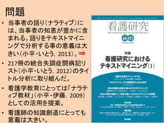 問題
• 当事者の語り（ナラティブ）に
は、当事者の知恵が豊かに含
まれる。語りをテキストマイニ
ングで分析する事の意義は大
きい（小平・いとう，2013）。⇒
• 217冊の統合失調症闘病記リ
スト（小平・いとう，2012）のタイ
トル分析に取り組んだ。
• 看護学教育にとっては「ナラテ
ィブ教材」（小平・伊藤，2009）
としての活用を提案。
• 看護師の知識創造にとっても
意義は大きい。
2017/3/16 2
 