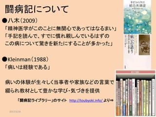 闘病記について
●八木（2009）
「精神医学がこのことに無関心であってはなるまい」
「手記を読んで、すでに慣れ親しんでいるはずの
この病について驚きを新たにすることが多かった」
●Kleinman（1988）
「病いは経験である」
病いの体験が生々しく当事者や家族などの言葉で
綴られ教材として豊かな学び・気づきを提供
「闘病記ライブラリー」のサイト http://toubyoki.info/ より⇒
2017/3/16 4
 