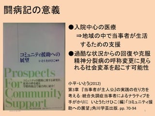 闘病記の意義
●入院中心の医療
⇒地域の中で当事者が生活
するための支援
●過酷な状況からの回復や克服
精神分裂病の呼称変更に見ら
れる社会変革を起こす可能性
小平・いとう(2012)
第3章 『当事者が主人公』の実践の在り方を
考える：統合失調症当事者によるナラティブを
手がかりに いとうたけひこ（編）「コミュニティ援
助への展望」角川学芸出版. pp. 70-942017/3/16 5
 