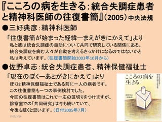 『こころの病を生きる：統合失調症患者
と精神科医師の往復書簡』（2005）中央法規
●三好典彦：精神科医師
「往復書簡が始まった経緯ーまえがきにかえて」より
私と彼は統合失調症の自助について共同で研究している関係にある。
統合失調症を病む人々が自助を考えるきっかけになるのではないかと
私は考えています。（往復書簡開始2003年10月から）
●佐野卓志：統合失調症患者、精神保健福祉士
「現在のぼくーあとがきにかえて」より
ぼくは精神保健福祉士である前に一人の病者です。
この往復書簡も一つの事例検討でした。
今回の往復書簡はこれで一応の区切りをつけますが、
診察室での「共同研究」は今も続いていて、
今後も続くと思います。（日付2005年7月）
2017/3/16 6
 