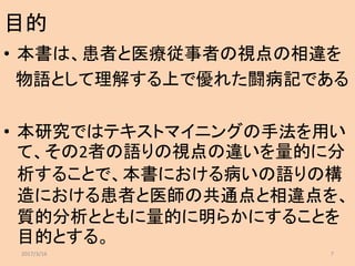 目的
• 本書は、患者と医療従事者の視点の相違を
物語として理解する上で優れた闘病記である
• 本研究ではテキストマイニングの手法を用い
て、その2者の語りの視点の違いを量的に分
析することで、本書における病いの語りの構
造における患者と医師の共通点と相違点を、
質的分析とともに量的に明らかにすることを
目的とする。
2017/3/16 7
 