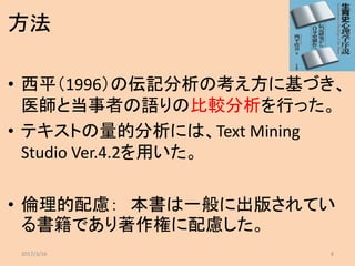 方法
• 西平（1996）の伝記分析の考え方に基づき、
医師と当事者の語りの比較分析を行った。
• テキストの量的分析には、Text Mining
Studio Ver.4.2を用いた。
• 倫理的配慮： 本書は一般に出版されてい
る書籍であり著作権に配慮した。
2017/3/16 8
 