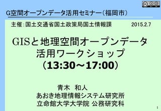 1
GISと地理空間オープンデータ
活用ワークショップ
（13:30～17:00）
2015.2.7
青木 和人
あおき地理情報システム研究所
立命館大学大学院 公務研究科
G空間オープンデータ活用セミナー（福岡市）
主催：国土交通省国土政策局国土情報課
 