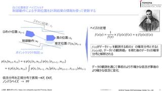 ?2016 Toyota InfoTechnology Center Co., Ltd.?2016 Toyota InfoTechnology Center Co., Ltd.
Լλƶ ٥ե륿
ˤyλäӋyYʹäƸ¤
25
? ? ? =
1
?(?)
 ? ? ? ? ? = ? ? ? ? ?(?)
٥ζ
f (x)ǩ`Y=y QyǰX δ_ʷֲȤ
f (x|y)ϡǩ`Y Qyy äΥǩ`Xδ_
ֲȽዤ
ǩ`QyͨǰΤ겻_
_ˉ仯
U_ʥܥƥå, https://en.wikipedia.org/wiki/Thomas_Bayes
? ? ?|?1:?, ?1:? = ? ? ?? ? ?, ?1:? ?(? ? |?1:??1, , ?1:?)
= ? ? ?? ? ?, ?1:? ?(? ? |? ??1, , ? ?)? ? ??1 ?1:??1 , ?1:??1 ?? ??1
ֲҎֲǱFKF, EKF,
Υѥ٥  PF
ݥȥ饦ɵ؇:m
ܥåλ:? ??1
:? ?
ƶλ:?(? ?)? ??1
λ:? ?
Gg󥻥ߥʩ`
 