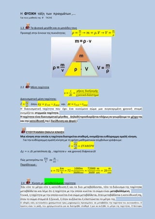 Η ΦΥΣΙΚΗ τάξη των πραγμάτων ,...
Για τους μαθητές της Β’ ΤΑΞΗΣ
1.3 Τα φυσικά μεγέθη και οι μονάδες τους
Προσοχή στην έννοια της πυκνότητας 𝜌 =
𝑚
𝑉
→ 𝑚 = 𝜌. 𝑉 → 𝑉 =
𝑚
𝜌
2.2 Μέση ταχύτητα
𝜐 =
𝑠
𝛥𝑡
=
𝜇ή𝜅𝜊𝜍 𝛿𝜄𝛼𝛿𝜌𝜊𝜇ή𝜍
𝜒𝜌𝜊𝜈𝜄𝜅ό 𝛿𝜄ά𝜎𝜏𝜂𝜇𝛼
Διανυσματική μέση ταχύτητα:
𝜐⃗ =
𝛥𝜒⃗⃗⃗⃗⃗⃗
𝛥𝑡
όπου 𝛥𝜒 = 𝜒 𝜏𝜀𝜆 − 𝜒 𝛼𝜌𝜒 και 𝛥𝑡 = 𝑡 𝜏𝜀𝜆 − 𝑡 𝛼𝜌𝜒
Η διανυσματική ταχύτητα που έχει ένα κινούμενο σώμα μια συγκεκριμένη χρονική στιγμή
ονομάζεται στιγμιαία ταχύτητα.
Η ταχύτηταείναιδιανυσματικόμέγεθος . Δηλαδήπροσδιορίζεταιπλήρωςανγνωρίζουμετο μέτροτης
και την κατεύθυνσή της ( διεύθυνση και φορά )
ΕΥΘΥΓΡΑΜΜΗ ΟΜΑΛΗ ΚΙΝΗΣΗ
Μια κίνηση στην οποία η ταχύτηταδιατηρείταισταθερή,ονομάζεταιευθύγραμμη ομαλή κίνηση.
Για τηνευθύγραμμηομαλήκίνησημε τη χρήσημαθηματικών σύμβολων γράφουμε:
𝜐⃗ =
𝛥𝜒⃗⃗⃗⃗⃗⃗
𝛥𝑡
= 𝛴𝛵𝛢𝛩𝛦𝛲𝛨
𝛥𝜒 = 𝜐. 𝛥𝑡 μετατόπιση Δχ , ταχύτητα υ και χρονική διάρκεια Δt
Πώς μετατρέπω τα
𝐾𝑚
ℎ
σε
𝑚
𝑠𝑒𝑐
;
Παράδειγμα :
𝜐 = 72
𝑘𝑚
ℎ
= 72 ∗
1000𝑚
3600𝑠𝑒𝑐
=
72000
3600
𝑚
𝑠𝑒𝑐
= 20
𝑚
𝑠𝑒𝑐
2.4 Κίνηση με μεταβαλλόμενη ταχύτητα
Εάν είτε το μέτρο είτε η κατεύθυνση ή και τα δυο μεταβάλλονται, τότε το διάνυσμα της ταχύτητας
μεταβάλλεται και λέμε ότι η ταχύτητα με την οποία κινείται το σώμα είναι μεταβαλλόμενη.
Γενικά,ηταχύτητα μετηνοποία κινείταιένα σώμα μεταβάλλεται,ότανμεταβάλλεταιηκατεύθυνσήτης,
όταν το σώμα σταματά ή ξεκινά, ή όταν αυξάνεται ή ελαττώνεται το μέτρο της.
Ο οδηγός ενός αυτοκινήτου χρησιμοποιεί τρεις μηχανισμούς προκειμένου να μεταβάλλει την ταχύτητα του αυτοκινήτου. Ο
πρώτος είναι το γκάζι, που χρησιμοποιείται για να διατηρηθεί σταθερό ή για να αυξηθεί το μέτρο της ταχύτητας. Ο δεύτερος
 