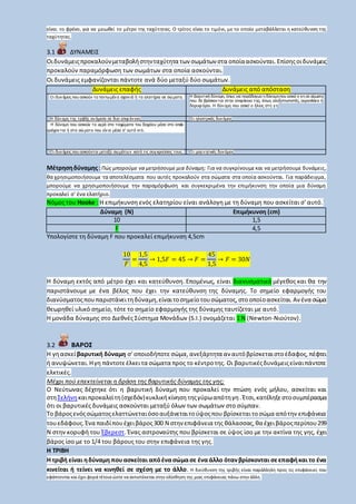 είναι το φρένο, για να μειωθεί το μέτρο της ταχύτητας. Ο τρίτος είναι το τιμόνι, με το οποίο μεταβάλλεται η κατεύθυνση της
ταχύτητας.
3.1 ΔΥΝΑΜΕΙΣ
Οιδυνάμειςπροκαλούνμεταβολήστηνταχύτητα των σωμάτων στα οποίαασκούνται. Επίσηςοιδυνάμεις
προκαλούν παραμόρφωση των σωμάτων στα οποία ασκούνται.
Οι δυνάμεις εμφανίζονται πάντοτε ανά δύο μεταξύ δύο σωμάτων.
Δυνάμεις επαφής Δυνάμεις από απόσταση
Ο ι δυν άμεις που ασκούν τα τεντω μέν α σχοιν ιά ή τα ελατήρια σε σώ ματα. Η βαρυτική δύναμη, όπως για παράδειγμα η δύναμηπου ασκεί η γη σε σώματα
που δε βρίσκον ται στην επιφάνεια της, όπως αλεξιπτωτιστές, αεροπλάνα ή
δορυφ όροι. Η δύν αμη που ασκεί ο ήλιος στη γ η
Η δύν αμη της τριβής αν άμεσα σε δυο επιφ άν ειες Ο ι ηλεκτρικές δυν άμεις
1. Η Η δύναμη που ασκούν τα υγρά στα τοιχώματα του δοχείου μέσα στο οποίο
περιέχον ται ή στα σώ ματα που είν αι μέσα σ' αυτά κτλ.
Ο ι δυν άμεις που ασκούνται μεταξύ σω μάτω ν κατά τις συγ κρούσεις τους. Ο ι μαγ ν ητικές δυν άμεις
Μέτρησηδύναμης:Πώς μπορούμε να μετρήσουμε μια δύναμη; Για να συγκρίνουμε και να μετρήσουμε δυνάμεις,
θα χρησιμοποιήσουμε τα αποτελέσματα που αυτές προκαλούν στα σώματα στα οποία ασκούνται. Για παράδειγμα,
μπορούμε να χρησιμοποιήσουμε την παραμόρφωση και συγκεκριμένα την επιμήκυνση την οποία μια δύναμη
προκαλεί σ' ένα ελατήριο.
Νόμος του Hooke : Η επιμήκυνση ενός ελατηρίου είναι ανάλογη με τη δύναμη που ασκείται σ' αυτό.
Δύναμη (Ν) Επιμήκυνση (cm)
10 1,5
F 4,5
Υπολογίστε τη δύναμη F που προκαλεί επιμήκυνση 4,5cm
10
𝐹
=
1,5
4,5
→ 1,5𝐹 = 45 → 𝐹 =
45
1,5
→ 𝐹 = 30𝑁
Η δύναμη εκτός από μέτρο έχει και κατεύθυνση. Επομένως, είναι διανυσματικό μέγεθος και θα την
παριστάνουμε με ένα βέλος που έχει την κατεύθυνση της δύναμης. Το σημείο εφαρμογής του
διανύσματοςπουπαριστάνειτηδύναμη,είναιτοσημείοτουσώματος,στοοποίοασκείται.Αν ένα σώμα
θεωρηθεί υλικό σημείο, τότε το σημείο εφαρμογής της δύναμης ταυτίζεται με αυτό.
Η μονάδα δύναμης στο Διεθνές Σύστημα Μονάδων (S.I.) ονομάζεται 1 Ν (Newton-Νιούτον).
3.2 ΒΑΡΟΣ
Η γηασκείβαρυτική δύναμη σ' οποιοδήποτεσώμα, ανεξάρτητα αν αυτόβρίσκεταιστοέδαφος,πέφτει
ή ανυψώνεται.Ηγη πάντοτεέλκειτα σώματα προς το κέντροτης. Οι βαρυτικέςδυνάμειςείναιπάντοτε
ελκτικές.
Μέχρι πού επεκτείνεται η δράση της βαρυτικής δύναμης της γης;
Ο Νεύτωνας δέχτηκε ότι η βαρυτική δύναμη που προκαλεί την πτώση ενός μήλου, ασκείται και
στηΣελήνηκαιπροκαλείτη(σχεδόν)κυκλικήκίνηση τηςγύρωαπότηγη.Έτσι,κατέληξεστοσυμπέρασμα
ότι οι βαρυτικές δυνάμεις ασκούνται μεταξύ όλων των σωμάτων στο σύμπαν.
Το βάροςενόςσώματοςελαττώνεταιόσοαυξάνεταιτούψοςπου βρίσκεταιτοσώμα απότην επιφάνεια
τουεδάφους.Ένα παιδίπουέχειβάρος300 Ν στην επιφάνεια της θάλασσας,θα έχειβάροςπερίπου299
Ν στην κορυφή του Έβερεστ. Ένας αστροναύτης που βρίσκεται σε ύψος ίσο με την ακτίνα της γης, έχει
βάρος ίσο με το 1/4 του βάρους του στην επιφάνεια της γης.
Η ΤΡΙΒΗ
Η τριβή είναι ηδύναμη πουασκείται απόένασώμασε έναάλλο ότανβρίσκονται σεεπαφήκαι το ένα
κινείται ή τείνει να κινηθεί σε σχέση με το άλλο. Η διεύθυνση της τριβής είναι παράλληλη προς τις επιφάνειες που
εφάπτονται και έχει φορά τέτοια ώστε να αντιστέκεται στην ολίσθηση της μιας επιφάνειας πάνω στην άλλη.
 