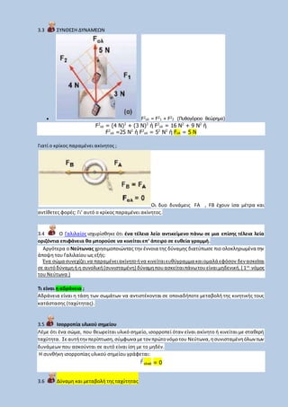 3.3 ΣΥΝΘΕΣΗ ΔΥΝΑΜΕΩΝ
 F2
ολ = F2
1 + F2
2 (Πυθαγόρειο θεώρημα)
F2
ολ = (4 N)2
+ (3 N)2
ή F2
ολ = 16 N2
+ 9 N2
ή
F2
ολ =25 N2
ή F2
ολ = 52
N2
ή Fολ = 5 N
Γιατί ο κρίκος παραμένει ακίνητος ;
Οι δυο δυνάμεις FA , FB έχουν ίσα μέτρα και
αντίθετες φορές: Γι’ αυτό ο κρίκος παραμένει ακίνητος.
3.4 Ο Γαλιλαίος ισχυρίσθηκε ότι ένα τέλεια λείο αντικείμενο πάνω σε μια επίσης τέλεια λεία
οριζόντια επιφάνεια θα μπορούσε να κινείται επ’ άπειρο σε ευθεία γραμμή.
Αργότερα ο Νεύτωνας χρησιμοποιώντας την έννοια της δύναμης διατύπωσε πιο ολοκληρωμένα την
άποψη του Γαλιλαίου ως εξής:
Ένα σώμα συνεχίζει να παραμένειακίνητοήνα κινείταιευθύγραμμα καιομαλά εφόσον δεν ασκείται
σε αυτόδύναμηή η συνολική(συνισταμένη) δύναμηπουασκείταιπάνωτουείναιμηδενική.( 1ος
νόμος
του Νεύτωνα )
Τι είναι η αδράνεια ;
Αδράνεια είναι η τάση των σωμάτων να αντιστέκονται σε οποιαδήποτε μεταβολή της κινητικής τους
κατάστασης (ταχύτητας).
3.5 Ισορροπία υλικού σημείου
Λέμε ότι ένα σώμα, που θεωρείται υλικό σημείο, ισορροπεί όταν είναι ακίνητο ή κινείται με σταθερή
ταχύτητα. Σεαυτήτηνπερίπτωση,σύμφωνα μετον πρώτονόμοτου Νεύτωνα,ησυνισταμένηόλωντων
δυνάμεων που ασκούνται σε αυτό είναι ίση με το μηδέν.
Η συνθήκη ισορροπίας υλικού σημείου γράφεται:
ολικό = 0
3.6 Δύναμη και μεταβολή της ταχύτητας
 