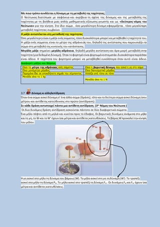Με ποιο τρόπο συνδέεται η δύναμη με τη μεταβολή της ταχύτητας;
Ο Νεύτωνας διατύπωσε με σαφήνεια και ακρίβεια τη σχέση της δύναμης και της μεταβολής της
ταχύτητας με τη βοήθεια μιας απλής μαθηματικής εξίσωσης γνωστής και ως «δεύτερος νόμος του
Νεύτωνα» για την κίνηση. Στο ίδιο σώμα , όσο μεγαλύτερη δύναμη εφαρμόζεται , τόσο μεγαλύτερη
μεταβολή ταχύτητας συμβαίνει .
Η μάζα αντιστέκεται στη μεταβολή της ταχύτητας
Όσο μεγαλύτερηείναιημάζα ενόςσώματος,τόσο δυσκολότερα μπορείνα μεταβληθείηταχύτητά του.
Η μάζα ενός σώματος είναι το μέτρο της αδράνειάς του, δηλαδή της αντίστασης που παρουσιάζει το
σώμα στη μεταβολή της κινητικής του κατάστασης.
Μεγάλη μάζα σημαίνει μεγάλη αδράνεια, δηλαδή μεγάλη αντίσταση και άρα μικρή μεταβολή στην
ταχύτητα (για δεδομένηδύναμη). Όταντοφορτηγόείναιφορτωμένοσταματάειδυσκολότεραπαράόταν
είναι άδειο. Η ταχύτητα του φορτηγού μπορεί να μεταβληθεί ευκολότερα όταν αυτό είναι άδειο.
Διαφορές μάζας και Βάρους
Είναι το μέτρο της αδράνειας ενός σώματος Είναι η βαρυτική δύναμη που ασκεί η γη στο σώμα
Είναι μονόμετρο μέγεθος Είναι διανυσματικό μέγεθος
Παραμένει ίδια σε οποιοδήποτε σημείο του σύμπαντος Αλλάζει από τόπο σε τόπο
Μονάδα είναι το 1 kg
Μονάδα είναι το 1 Ν
3.7 Δύναμη κι αλληλεπίδραση
Ότανένα σώμα ασκείδύναμησ' ένα άλλοσώμα (δράση),τότεκαιτοδεύτεροσώμα ασκείδύναμηίσου
μέτρου και αντίθετης κατεύθυνσης στο πρώτο (αντίδραση).
Σε κάθε δράση αντιστοιχεί πάντα μια αντίθετη αντίδραση. (3ος
Νόμος του Νεύτωνα )
Οι δυο δυνάμεις δράση-αντίδραση ασκούνται πάντοτε σε δύο διαφορετικά σώματα.
Ένα μήλο πέφτει από τη μηλιά και κινείται προς το έδαφος. Οι βαρυτικές δυνάμεις ανάμεσα στο μήλο
καιτη γη,το W και τοW' έχουνίσα μέτρα καιαντίθετεςκατευθύνσεις.ΤοβάροςWπροκαλείτηνκίνηση
του μήλου.
Η γη ασκείστο μήλο τη δύναμητου βάρους(W).Το μήλοασκείστη γη τηδύναμη(W').Το τραπέζι
ασκείστομήλο τη δύναμηΡΝ.Το μήλοασκείστο τραπέζιτηδύναμηFΝ'. Οι δυνάμειςFΝ καιFΝ' έχουν ίσα
μέτρα καιαντίθετεςκατευθύνσεις.
 