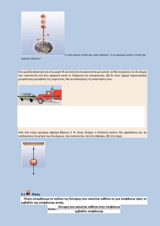 Το μήλο κινείται επειδή έχει μικρή αδράνεια . Η γη παραμένει ακίνητη επειδή έχει
τεράστια αδράνεια !
Ένα μεγάλοφορτηγόκαιένα μικρό ΙΧ αυτοκίνητοσυγκρούονταιμετωπικά.α) Να συγκρίνειςτις δυνάμεις
που ασκούνται στα δυο οχήματα κατά τη διάρκεια της σύγκρουσης. (β) Σε ποιο όχημα παρατηρείται
μεγαλύτερη μεταβολή της ταχύτητας; Να αιτιολογήσεις τις απαντήσεις σου.
Από ένα νήμα κρεμάμε σφαίρα βάρους 5 Ν, όπως δείχνει η διπλανή εικόνα. Να σχεδιάσεις και να
υπολογίσεις τα μέτρα των δυνάμεων, που ασκούνται: (α) στη σφαίρα, (β) στο νήμα.
4.1 Πίεση
Πίεση ονομάζουμε το πηλίκο της δύναμης που ασκείται κάθετα σε μια επιφάνεια προς το
εμβαδόν της επιφάνειας αυτής.
πίεση =
δύναμη που ασκείται κάθετα στην επιφάνεια
εμβαδόν επιφάνειας
 