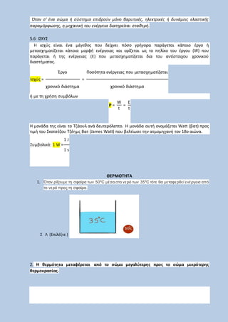 Όταν σ' ένα σώμα ή σύστημα επιδρούν μόνο βαρυτικές, ηλεκτρικές ή δυνάμεις ελαστικής
παραμόρφωσης, η μηχανική του ενέργεια διατηρείται σταθερή.
5.6 ΙΣΧΥΣ
Η ισχύς είναι ένα μέγεθος που δείχνει πόσο γρήγορα παράγεται κάποιο έργο ή
μετασχηματίζεται κάποια μορφή ενέργειας και ορίζεται ως το πηλίκο του έργου (W) που
παράγεται ή της ενέργειας (E) που μετασχηματίζεται δια του αντίστοιχου χρονικού
διαστήματος.
Ισχύς =
Έργο
=
Ποσότητα ενέργειας που μετασχηματίζεται
χρονικό διάστημα χρονικό διάστημα
ή με τη χρήση συμβόλων
P =
W
=
E
t t
Η μονάδα της είναι το Τζάουλ ανά δευτερόλεπτο. Η μονάδα αυτή ονομάζεται Watt (βατ) προς
τιμή του Σκοτσέζου Τζέημς Βατ (James Watt) που βελτίωσε την ατμομηχανή τον 18ο αιώνα.
Συμβολικά: 1 W =
1 J
1 s
ΘΕΡΜΟΤΗΤΑ
1. Όταν ρίξουμε τη σφαίρα των 500
C μέσα στο νερό των 350
C τότε θα μεταφερθεί ενέργεια από
το νερό προς τη σφαίρα.
Σ Λ (Επιλέξτε )
2. Η θερμότητα μεταφέρεται από το σώμα μεγαλύτερης προς το σώμα μικρότερης
θερμοκρασίας.
 