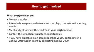 What everyone can do:
• Mentor a student.
• Attend school-sponsored events, such as plays, concerts and sporting
events.
• Meet and get to know the children in your neighborhood.
• Contact the schools for volunteer opportunities.
• If you have expertise in an area supporting youth, participate in a
Geneva 2020 Action Team by contacting Geneva 2020.
How to get involved
 