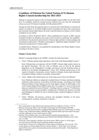 A/HRC/45/NGO/125
2
Candidacy of Pakistan for United Nations (UN) Human
Rights Council membership for 2021-2023
Pakistan is running for election to the UN Human Rights Council (HRC) for the 2021-2023
term. Its candidacy should be rejected because Pakistan does not meet the membership
criteria set out in UN General Assembly (GA) Resolution 60/251.
Though one often hears the argument that it is normal for the United Nations to welcome all
manner of countries on its Human Rights Council, including even those who commit gross
and systematic human rights abuses, the truth is that the presence of abusers on the Council
contradicts its own charter.
According to UNGA Resolution 60/251, which established the Council in 2006, General
Assembly members are obliged to elect states to the Council by considering “the candidates’
contribution to the promotion and protection of human rights and their voluntary pledges and
commitments made thereto.” Members must pledge to “uphold the highest standards” in the
“promotion and protection of human rights.”
As detailed below, Pakistan is not qualified for membership in the Human Rights Council
according to the above criteria.
Claims Versus Facts
Pakistan’s campaign pledge to the UNHRC1
includes the following claims:
1. Claim: “Pakistan attaches high importance to the work of the Human Rights Council.”
Facts: Pakistan does not cooperate with the UNHRC’s human rights experts, known as
the Special Procedures. The last visits to Pakistan were in 2012 by the Special
Rapporteur on the independence of judges and lawyers and the Working Group on
Enforced or Involuntary Disappearances.2
Since 2012, Pakistan barred access to the
experts on freedom of expression, torture, freedom of religion, human rights defenders,
extrajudicial killings, freedom of assembly, among others.3
2. Claim: “Rights of the child remains one of the major areas of focus for Pakistan.”
Facts: Pakistani children are subjected to multiple forms of violence and abuse including
exploitative labor practices, sexual abuse and child marriage. According to the United
Nations Children's Fund, Pakistan has the sixth highest number of child brides in the
world.4
Human Rights Watch (HRW) reports that “an average of 11 cases of child sexual
abuse are reported daily across Pakistan,” including of girls as young as 5.5
Furthermore,
child labor remains a serious problem, including sale of children into domestic servitude
and kidnapping of children for sale to militant groups, organized begging or child sex
trafficking.6
3. Claim: “Pakistan will preserve, promote and strengthen freedoms of the press,
communication, assembly, expression or opinion...”
1
Note verbale dated 18 June 2020 from the Permanent Mission of Pakistan, UN Doc. A/75/119.
2 Pakistan country page, Office of the UN High Commissioner for Human Rights (OHCHR)
https://www.ohchr.org/EN/Countries/AsiaRegion/Pages/PKIndex.aspx (last visited August 16, 2020).
3 Country visits of Special Procedures, OHCHR, https://spinternet.ohchr.org/ViewCountryVisits.aspx?
visitType=all&Lang=en (last visited August 16, 2020).
4
Pakistan, Girls not Brides, https://www.girlsnotbrides.org/child-marriage/pakistan/#:~:text=
21%25%20of%20girls%20in%20Pakistan,areas%20and%20in%20Gilgit%20Baltistan (list visited
Aug. 16, 2020).
5
Saroop Ijaz, Protect Pakistan’s Children from Sexual Abuse, HRW (August 14, 2018), https://
www.hrw.org/news/2018/08/14/protect-pakistans-children-sexual-abuse.
6
United States of America (U.S.) Department of State, Bureau of Democracy, H.R. and Lab., 2019
Country Reports on Human Rights Practices: Pakistan (March 11, 2020), https://www.state.gov/
reports/2018-country-reports-on-human-rights-practices/pakistan/ [Hereinafter: “State Department
Report on Pakistan”].
 
