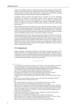 A/HRC/45/NGO/125
4
Large areas of Pakistan continue to suffer from terrorist violence targeting civilians and the
military, mostly perpetrated by the Tehrik-Taliban Pakistan (TTP).15
Pakistani military and
security forces are accused of heavy-handed tactics in responding to the militants, including
extrajudicial killings, arbitrary detentions and forced disappearances.16
In addition, torture by police and security forces is common. In its 2017 concluding
observations for Pakistan, the Committee Against Torture expressed concern about
widespread police torture to obtain confessions, as well as torture in counterterrorism
efforts.17
The practice continues. In September 2019, mentally ill Salahuddin Ayubi was
arrested for robbing a cash machine. He died in police custody two days later, after having
been tortured.18
While officially Pakistan has freedom of the press, journalists and their families are often
victims of violence and harassment.19
Many media outlets say they practice self-censorship.
Content is also restricted through the “Code of Ethics” and anti-blasphemy laws.20
In January
2020, the government adopted sweeping new regulations allowing it to arbitrarily demand
removal of offending internet content, as well as the surrender of user data.21
Human Rights Watch describes violence against women and girls in Pakistan as “common,”
with local human rights groups estimating 1,000 honor killings per year.22
These horrific
crimes are underreported and frequently pardoned by the family, despite changes to the law
partially eliminating the pardon loophole. In May 2020, two cousins were allegedly shot and
killed by family after a video of them kissing a man was circulated online.23
Other violations
against women include domestic violence, child marriage, trafficking in brides and sexual
violence perpetrated by the police.24
UN Voting Record
Negative: Pakistan voted against resolutions in the General Assembly that spoke out for
human rights victims in the Islamic Republic of Iran. Pakistan refused to support victims of
violations in the Syrian Arab Republic and the Autonomous Republic of Crimea (Ukraine)
by abstaining on those resolutions. In addition, Pakistan backed human rights abusers through
a resolution denying the right to sanction such governments.
15
U.S. Department of State, Bureau of Democracy, H.R. and Lab., 2019 Country Reports on Terrorism:
Pakistan (2020), https://www.state.gov/reports/country-reports-on-terrorism-2019/pakistan/#:~:
text=Pakistan%20experienced%20significant%20terrorist%20threats,Taliban)%20and%20ISIS%2D
K; Global Conflict Tracker: Islamist militancy in Pakistan, CFR (August 13, 2020),
https://www.cfr.org/global-conflict-tracker/conflict/islamist-militancy-pakistan.
16
World Report 2019: Pakistan Events of 2018, HRW (2019), https://www.hrw.org/world-
report/2020/country-chapters/pakistan, [Hereinafter, HRW Report: Pakistan].
17
Concluding observations on the initial report of Pakistan, UN Doc. CAT/C/PAK/CO/1, ¶ 6, 12 (June
1, 2017).
18
https://www.dw.com/en/deaths-in-custody-the-culture-of-police-torture-in-pakistan/a-50474723.
19
State Department Report on Pakistan, supra note 6.
20
Id.
21
RSF Condemns Pakistan’s Latest Bid to Censor Social Media, RSF (February 18, 2020),
https://rsf.org/en/news/rsf-condemns-pakistans-latest-bid-censor-social-media.
22
Submission to the Committee on Elimination of Discrimination Against Women Review of Pakistan,
HRW (January 10, 2020), https://www.hrw.org/news/2020/01/10/submission-committee-elimination-
discrimination-against-women-review-pakistan; Saroop Ijaz, Pakistan Should Not Again Fail ‘Honor
Killing’ Victim, HRW (August 22, 2019), https://www.hrw.org/news/2019/08/22/pakistan-should-
not-again-fail-honor-killing-victim.
23
Emiko Jozuka and Sofia Saifi, Two Pakistani women murdered in so-called honor killing after a
leaked video circulates online, CNN (May 18, 2020),
https://edition.cnn.com/2020/05/18/asia/pakistan-honor-killing-hnk-intl/index.html.
24
HRW Submission to the Committee on Violence Against Women, supra note 22; S. Khan, Violence
against women on the rise in Pakistan, Deutsche Welle (September 23, 2019),
https://www.dw.com/en/violence-against-women-on-the-rise-in-pakistan/a-50550672.
 