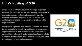 India’s Hosting of G20
India is set to host the G20 summit, markinga significant
milestone for the nation.As the host country, India will take
on a leadership role in shaping the summit's agenda,
fosteringdiscussions on global economic issues, and
facilitating international cooperation amongthe world's
major economies.
India plays a significant role in the G20 summit as one of
its member nations. It actively contributes to discussions
on global economic and financial issues, advocates for
sustainable development, and engages in diplomatic efforts
to promote its interests on trade, climate change,and other
key topics on the international agenda.
 