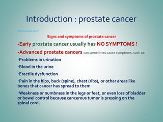 Introduction : prostate cancer
What is prostate cancer?
Signs and symptoms of prostate cancer
-Early prostate cancer usually has NO SYMPTOMS !
-Advanced prostate cancers can sometimes cause symptoms, such as:
•Problems in urination
•Blood in the urine
•Erectile dysfunction
•Pain in the hips, back (spine), chest (ribs), or other areas like
bones that cancer has spread to them
•Weakness or numbness in the legs or feet, or even loss of bladder
or bowel control because cancerous tumor is pressing on the
spinal cord.
10
 