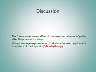 Discussion
• The future works are on effect of treatment on behavior of patient
after the procedure is done.
• Using a nomogram procedures to calculate the seed requirement
in advance of the implant: 4D Brachytherapy
49
 