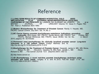 Reference
[1].LONG-TERM RESULTS OF COMBINED INTERSTITIAL GOLD  SEED 
IMPLANTATION  PLUS  EXTERNAL-BEAM IRRADIATION IN LOCALIZED 
CARCINOMA OF THE PROSTATE. By: LANNON, SG; ELARABY, AA; JOSEPH,  PK;  et al. 
BRITISH  JOURNAL  OF  UROLOGY  Volume: 72   Issue: 5   Pages: 782-
791   Part: 2   Published: NOV 1993
[2].Modern  Brachytherapy  for  Treatment  of  Prostate  Cancer.  Randy  V.  Heysek,  MD, 
FACRO, Cancer Control, July 2007, Vol. 14, No. 3
[3].BC Cancer Agency prostate brachytherapy experience: Indications, procedure,  and 
outcomes. Mira Keyes, MD, FRCPC, James Morris, MD, FRCPC, Tom  Pickles, MD, 
FRCPC,  Michael  McKenzie,  MD,  FRCPC.  Issue:  BCMJ,  Vol.  52,  No.  2,  March 
2010, page(s) 76 - 83 Articles
[4].Permanent  seed  brachytherapy  for  clinically  localized  prostate  cancer:  Long-term 
outcomes  in  a  700  patient  cohort.  Evelyn  Martinez  and  Al. 
http://dx.doi.org/10.1016/j.brachy.2014.11.015
[5].Brachytherapy for the Treatment of Prostate Cancer. Cesaretti, Jamie A, MD, MS; Stone, 
Nelson  N,  MD        ; Skouteris,  Vassilios  M,  MD; Park,  Janelle  L,  MD        ; Stock, 
Richard G, MD      . The Cancer Journal  13.5   (Sep/Oct 2007): 302-12.
[6].http://www.cancer.ca
[7].4D  Brachytherapy,  a  novel  real-time  prostate  brachytherapy  technique  using 
stranded  and  loose  seeds. Langley  S  E  and  Al. 2012  Feb;109  Suppl  1:1-6.  doi: 
10.1111/j.1464-410X.2011.10824.x.
51
 