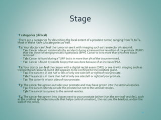 Stage
•T categories (clinical)
•There are 4 categories for describing the local extent of a prostate tumor, ranging fromT1 toT4.
Most of these have subcategories as well.
•T1: Your doctor can’t feel the tumor or see it with imaging such as transrectal ultrasound.
• T1a: Cancer is found incidentally (by accident) during a transurethral resection of the prostate (TURP)
that was done for benign prostatic hyperplasia (BPH). Cancer is in no more than 5% of the tissue
removed.
• T1b: Cancer is found during aTURP but is in more than 5% of the tissue removed.
• T1c: Cancer is found by needle biopsy that was done because of an increased PSA.
•T2:Your doctor can feel the cancer with a digital rectal exam (DRE) or see it with imaging such as
transrectal ultrasound, but it still appears to be confined to the prostate gland.
• T2a:The cancer is in one half or less of only one side (left or right) of your prostate.
• T2b:The cancer is in more than half of only one side (left or right) of your prostate.
• T2c:The cancer is in both sides of your prostate.
•T3: The cancer has grown outside your prostate and may have grown into the seminal vesicles.
• T3a:The cancer extends outside the prostate but not to the seminal vesicles.
• T3b:The cancer has spread to the seminal vesicles.
•T4:The cancer has grown into tissues next to your prostate (other than the seminal vesicles), such
as the urethral sphincter (muscle that helps control urination), the rectum, the bladder, and/or the
wall of the pelvis.
62
 