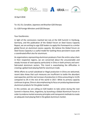 Page 1 of 4
10 April 2018
To: US, EU, Canadian, Japanese and Brazilian G20 Sherpas
Cc: G20 Foreign Ministers and G20 Sherpas
Your Excellencies:
In light of the conclusions reached last July at the G20 Summit in Hamburg,
Germany, and the publication of the Global Forum on Steel Excess Capacity
Report, we are writing to urge G20 leaders to apply this framework to a similar
global forum on aluminium excess capacity. We believe the Global Forum on
Steel Excess Capacity is a useful model for tackling these persistent issues with
a coordinated effort also for aluminium.
As organisations representing aluminium producers from the entire value chain
in their respective regions, we are concerned about the unsustainable and
steady increase of overcapacity particularly in China in both primary and semi-
fabricated aluminium sectors. This trend is exacerbating the difficulties in
creating a global level playing field for aluminium trade.
While efforts to curtail subsidised or illegal production in China are welcomed,
recent data shows that such measures are insufficient to tackle the abundant
overcapacities and the real increase of production in China amounting to 13,3%
compared to 2% in the rest of the world in 2017. While its primary capacity
continues to grow, China is also emphasizing its focus on producing downstream
aluminium products for the global market.
In this context, we are calling on G20 leaders to take action during the next
Summit in Buenos Aires, Argentina, by launching a Global Aluminium Forum in
order to endorse market economy principles and transparent methods to create
an adequate level playing field in the global aluminium market.
 