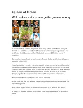 Queen of Green
G20 bankers unite to emerge the green economy
Apr 22, 2011 22:28 EAT




G20 bankers from Australia, Singapore, Hong Kong. China, South Korea, Malaysia,
Canada and USA have united behind Queen of Green to emerge the green economy
and fund a Social Development Portfolio that will empower 200 million poor in 70
countries.

Bankers from Japan, South Africa, Germany, France, Switzerland, India, and Italy are
expected in May 2011.

Hope has lead the innovative international public private partnership to mobilize capital
that seeks to make a profit into a large scale poverty alleviation programs to merge the
green economy and invest in youth, orphans and women. Ambassador Hope is a world
expert on people-centered development having invested 30 years in 40 countries
bringing together diverse stakeholders in the world's largest mass collaboration.

More than $12 trillion is parked in funds around the world.

At the same time the gap between the 7 richest people and the bottom one billion has
never been greater.

How can we expect the rich to understand what living on $1 a day or less is like?

A Starbucks coffee in America is equivalent to the daily allowance for 19 orphans in
Africa.
 