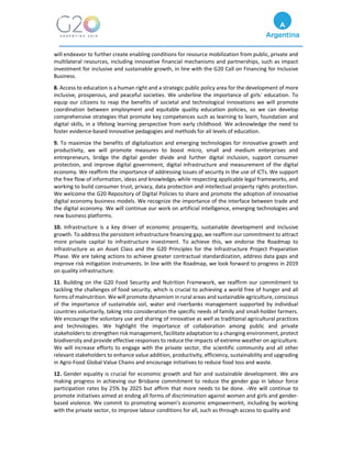 will endeavor to further create enabling conditions for resource mobilization from public, private and
multilateral resources, including innovative financial mechanisms and partnerships, such as impact
investment for inclusive and sustainable growth, in line with the G20 Call on Financing for Inclusive
Business.
8. Access to education is a human right and a strategic public policy area for the development of more
inclusive, prosperous, and peaceful societies. We underline the importance of girls´ education. To
equip our citizens to reap the benefits of societal and technological innovations we will promote
coordination between employment and equitable quality education policies, so we can develop
comprehensive strategies that promote key competences such as learning to learn, foundation and
digital skills, in a lifelong learning perspective from early childhood. We acknowledge the need to
foster evidence-based innovative pedagogies and methods for all levels of education.
9. To maximize the benefits of digitalization and emerging technologies for innovative growth and
productivity, we will promote measures to boost micro, small and medium enterprises and
entrepreneurs, bridge the digital gender divide and further digital inclusion, support consumer
protection, and improve digital government, digital infrastructure and measurement of the digital
economy. We reaffirm the importance of addressing issues of security in the use of ICTs. We support
the free flow of information, ideas and knowledge, while respecting applicable legal frameworks, and
working to build consumer trust, privacy, data protection and intellectual property rights protection.
We welcome the G20 Repository of Digital Policies to share and promote the adoption of innovative
digital economy business models. We recognize the importance of the interface between trade and
the digital economy. We will continue our work on artificial intelligence, emerging technologies and
new business platforms.
10. Infrastructure is a key driver of economic prosperity, sustainable development and inclusive
growth. To address the persistent infrastructure financing gap, we reaffirm our commitment to attract
more private capital to infrastructure investment. To achieve this, we endorse the Roadmap to
Infrastructure as an Asset Class and the G20 Principles for the Infrastructure Project Preparation
Phase. We are taking actions to achieve greater contractual standardization, address data gaps and
improve risk mitigation instruments. In line with the Roadmap, we look forward to progress in 2019
on quality infrastructure.
11. Building on the G20 Food Security and Nutrition Framework, we reaffirm our commitment to
tackling the challenges of food security, which is crucial to achieving a world free of hunger and all
forms of malnutrition. We will promote dynamism in rural areas and sustainable agriculture, conscious
of the importance of sustainable soil, water and riverbanks management supported by individual
countries voluntarily, taking into consideration the specific needs of family and small-holder farmers.
We encourage the voluntary use and sharing of innovative as well as traditional agricultural practices
and technologies. We highlight the importance of collaboration among public and private
stakeholders to strengthen risk management, facilitate adaptation to a changing environment, protect
biodiversity and provide effective responses to reduce the impacts of extreme weather on agriculture.
We will increase efforts to engage with the private sector, the scientific community and all other
relevant stakeholders to enhance value addition, productivity, efficiency, sustainability and upgrading
in Agro-Food Global Value Chains and encourage initiatives to reduce food loss and waste.
12. Gender equality is crucial for economic growth and fair and sustainable development. We are
making progress in achieving our Brisbane commitment to reduce the gender gap in labour force
participation rates by 25% by 2025 but affirm that more needs to be done. We will continue to
promote initiatives aimed at ending all forms of discrimination against women and girls and gender-
based violence. We commit to promoting women’s economic empowerment, including by working
with the private sector, to improve labour conditions for all, such as through access to quality and
 
