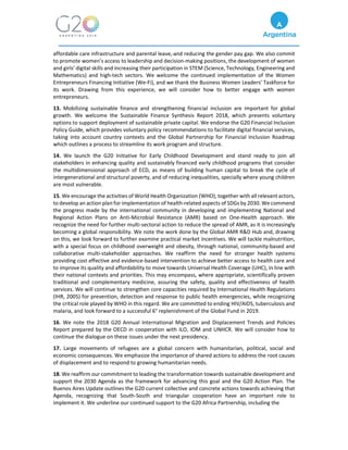affordable care infrastructure and parental leave, and reducing the gender pay gap. We also commit
to promote women’s access to leadership and decision-making positions, the development of women
and girls’ digital skills and increasing their participation in STEM (Science, Technology, Engineering and
Mathematics) and high-tech sectors. We welcome the continued implementation of the Women
Entrepreneurs Financing Initiative (We-Fi), and we thank the Business Women Leaders’ Taskforce for
its work. Drawing from this experience, we will consider how to better engage with women
entrepreneurs.
13. Mobilizing sustainable finance and strengthening financial inclusion are important for global
growth. We welcome the Sustainable Finance Synthesis Report 2018, which presents voluntary
options to support deployment of sustainable private capital. We endorse the G20 Financial Inclusion
Policy Guide, which provides voluntary policy recommendations to facilitate digital financial services,
taking into account country contexts and the Global Partnership for Financial Inclusion Roadmap
which outlines a process to streamline its work program and structure.
14. We launch the G20 Initiative for Early Childhood Development and stand ready to join all
stakeholders in enhancing quality and sustainably financed early childhood programs that consider
the multidimensional approach of ECD, as means of building human capital to break the cycle of
intergenerational and structural poverty, and of reducing inequalities, specially where young children
are most vulnerable.
15. We encourage the activities of World Health Organization (WHO), together with all relevant actors,
to develop an action plan for implementation of health-related aspects of SDGs by 2030. We commend
the progress made by the international community in developing and implementing National and
Regional Action Plans on Anti-Microbial Resistance (AMR) based on One-Health approach. We
recognize the need for further multi-sectoral action to reduce the spread of AMR, as it is increasingly
becoming a global responsibility. We note the work done by the Global AMR R&D Hub and, drawing
on this, we look forward to further examine practical market incentives. We will tackle malnutrition,
with a special focus on childhood overweight and obesity, through national, community-based and
collaborative multi-stakeholder approaches. We reaffirm the need for stronger health systems
providing cost effective and evidence-based intervention to achieve better access to health care and
to improve its quality and affordability to move towards Universal Health Coverage (UHC), in line with
their national contexts and priorities. This may encompass, where appropriate, scientifically proven
traditional and complementary medicine, assuring the safety, quality and effectiveness of health
services. We will continue to strengthen core capacities required by International Health Regulations
(IHR, 2005) for prevention, detection and response to public health emergencies, while recognizing
the critical role played by WHO in this regard. We are committed to ending HIV/AIDS, tuberculosis and
malaria, and look forward to a successful 6° replenishment of the Global Fund in 2019.
16. We note the 2018 G20 Annual International Migration and Displacement Trends and Policies
Report prepared by the OECD in cooperation with ILO, IOM and UNHCR. We will consider how to
continue the dialogue on these issues under the next presidency.
17. Large movements of refugees are a global concern with humanitarian, political, social and
economic consequences. We emphasize the importance of shared actions to address the root causes
of displacement and to respond to growing humanitarian needs.
18. We reaffirm our commitment to leading the transformation towards sustainable development and
support the 2030 Agenda as the framework for advancing this goal and the G20 Action Plan. The
Buenos Aires Update outlines the G20 current collective and concrete actions towards achieving that
Agenda, recognizing that South-South and triangular cooperation have an important role to
implement it. We underline our continued support to the G20 Africa Partnership, including the
 