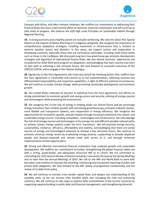 Compact with Africa, and other relevant initiatives. We reaffirm our commitment to addressing illicit
financial flows that have a detrimental effect on domestic resources mobilization and will continue to
take stock of progress. We endorse the G20 High Level Principles on Sustainable Habitat through
Regional Planning.
19. A strong economy and a healthy planet are mutually reinforcing. We note the latest IPCC Special
Report on the Impacts of Global Warming of 1.5 degrees centigrade. We recognize the importance of
comprehensive adaptation strategies, including investment in infrastructure that is resilient to
extreme weather events and disasters. In this sense, we support actions and cooperation in
developing countries, especially those that are particularly vulnerable, including small island states
such as those in the Caribbean. We discussed long-term low greenhouse gas emission development
strategies and alignment of international finance flows. We also shared countries´ experiences and
considered the 2018-2019 work program on adaptation, acknowledging that each country may chart
its own path to achieving a low emission future. We look forward to successful outcomes of the
UNFCCC COP24, and to engage in the Talanoa Dialogue.
20. Signatories to the Paris Agreement, who have also joined the Hamburg Action Plan, reaffirm that
the Paris Agreement is irreversible and commit to its full implementation, reflecting common but
differentiated responsibilities and respective capabilities, in light of different national circumstances.
We will continue to tackle climate change, while promoting sustainable development and economic
growth.
21. The United States reiterates its decision to withdraw from the Paris Agreement, and affirms its
strong commitment to economic growth and energy access and security, utilizing all energy sources
and technologies, while protecting the environment.
22. We recognize the crucial role of energy in helping shape our shared future and we encourage
energy transitions that combine growth with decreasing greenhouse gas emissions towards cleaner,
more flexible and transparent systems, and cooperation in energy efficiency. We recognize the
opportunities for innovation, growth, and job creation through increased investment into cleaner and
sustainable energy sources -including renewables-, technologies and infrastructure. We acknowledge
the role of all energy sources and technologies in the energy mix and different possible national paths
to achieve cleaner energy systems under the term ‘transitions’. We will promote energy security,
sustainability, resilience, efficiency, affordability and stability, acknowledging that there are varied
sources of energy and technological advances to achieve a low emissions future. We continue to
promote universal energy access by eradicating energy poverty, cooperating to provide displaced
people and disaster-impacted and remote areas with access to it, and through enhanced
implementation of G20 regional plans.
23. Strong and effective international financial institutions help underpin growth and sustainable
development. We reaffirm our commitment to further strengthening the global financial safety net
with a strong, quota-based, and adequately resourced IMF at its centre. We are committed to
concluding the 15th General Review of Quotas including a new quota formula by the Spring Meetings
and no later than the Annual Meetings of 2019. We call on the IMF and World Bank to work with
borrowers and creditors to improve the recording, monitoring and transparent reporting of public and
private debt obligations. We look forward to the IMF review of programme conditionality and the
review of its debt limits policy.
24. We will continue to monitor cross border capital flows and deepen our understanding of the
available tools, so we can harness their benefits while also managing the risks and enhancing
resilience. We will continue to take steps to address debt vulnerabilities in low income countries by
supporting capacity building in public debt and financial management, and strengthening domestic
 