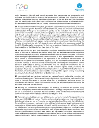 policy frameworks. We will work towards enhancing debt transparency and sustainability, and
improving sustainable financing practices by borrowers and creditors, both official and private,
including infrastructure financing. We support ongoing work by the IMF, WBG and Paris Club on LICs
debt and the continued efforts of the Paris Club towards the broader inclusion of emerging creditors.
We welcome the final report of the G20 Eminent Persons Group on Global Financial Governance.
25. An open and resilient financial system, grounded in agreed international standards, is crucial to
support sustainable growth. We remain committed to the full, timely and consistent implementation
and finalization of the agreed financial reform agenda, and the evaluation of its effects. We will
continue to monitor and, if necessary, tackle emerging risks and vulnerabilities in the financial system;
and, through continued regulatory and supervisory cooperation, address fragmentation. We look
forward to continued progress on achieving resilient non-bank financial intermediation. We will step
up efforts to ensure that the potential benefits of technology in the financial sector can be realized
while risks are mitigated. We will regulate crypto-assets for anti-money laundering and countering the
financing of terrorism in line with FATF standards and we will consider other responses as needed. We
thank Mr. Mark Carney for his service as FSB Chair and we welcome the appointment of Mr. Randal K
Quarles, as Chair of the FSB and of Mr. Klaas Knot, as Vice Chair.
26. We will continue our work for a globally fair, sustainable, and modern international tax system
based, in particular on tax treaties and transfer pricing rules, and welcome international cooperation
to advance pro-growth tax policies. Worldwide implementation of the OECD/G20 Base Erosion and
Profit Shifting package remains essential. We will continue to work together to seek a consensus-
based solution to address the impacts of the digitalization of the economy on the international tax
system with an update in 2019 and a final report by 2020. We welcome the commencement of the
automatic exchange of financial account information and acknowledge the strengthened criteria
developed by the OECD to identify jurisdictions that have not satisfactorily implemented the tax
transparency standards. Defensive measures will be considered against listed jurisdictions. All
jurisdictions should sign and ratify the multilateral Convention on Mutual Administrative Assistance in
Tax Matters. We continue to support enhanced tax certainty and tax capacity building in developing
countries, including through the Platform for Collaboration on Tax.
27. International trade and investment are important engines of growth, productivity, innovation, job
creation and development. We recognize the contribution that the multilateral trading system has
made to that end. The system is currently falling short of its objectives and there is room for
improvement. We therefore support the necessary reform of the WTO to improve its functioning. We
will review progress at our next Summit.
28. Recalling our commitments from Hangzhou and Hamburg, we welcome the concrete policy
solutions developed by the Global Forum on Steel Excess Capacity (GFSEC), facilitated by the OECD.
We call on all members to implement the Berlin and Paris GFSEC Ministerial recommendations and
commitments. We look forward to a substantive report by June 2019.
29. We remain committed to prevent and fight corruption and lead by example. We agree on the new
action plan 2019-2021 and endorse Principles on Preventing Corruption and Ensuring Integrity in
State-Owned Enterprises and on Preventing and Managing Conflicts of Interest in the Public Sector.
These will foster transparency and integrity in the public and private sectors. We will continue practical
cooperation to fight corruption including in line with our G20 commitments. We will further explore
the links between corruption and other economic crimes and ways to tackle them, including through
cooperation on the return of persons sought for such offences and stolen assets, consistent with
international obligations and domestic legal systems. We ask relevant international organizations to
report back to us on those issues during the next presidency. We call for the effective implementation
by all G20 countries of the UN Convention Against Corruption, including the criminalization of the
 