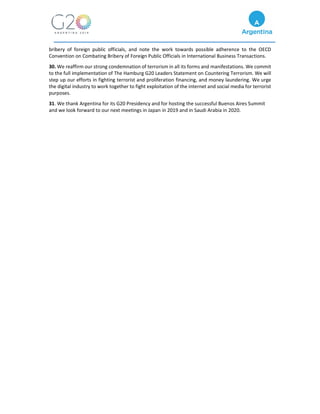 bribery of foreign public officials, and note the work towards possible adherence to the OECD
Convention on Combating Bribery of Foreign Public Officials in International Business Transactions.
30. We reaffirm our strong condemnation of terrorism in all its forms and manifestations. We commit
to the full implementation of The Hamburg G20 Leaders Statement on Countering Terrorism. We will
step up our efforts in fighting terrorist and proliferation financing, and money laundering. We urge
the digital industry to work together to fight exploitation of the internet and social media for terrorist
purposes.
31. We thank Argentina for its G20 Presidency and for hosting the successful Buenos Aires Summit
and we look forward to our next meetings in Japan in 2019 and in Saudi Arabia in 2020.
 