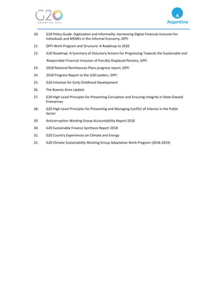 20. G20 Policy Guide. Digitization and Informality: Harnessing Digital Financial Inclusion for
Individuals and MSMEs in the Informal Economy, GPFI
21. GPFI Work Program and Structure: A Roadmap to 2020
22. G20 Roadmap: A Summary of Voluntary Actions for Progressing Towards the Sustainable and
Responsible Financial Inclusion of Forcibly Displaced Persons, GPFI
23. 2018 National Remittances Plans progress report, GPFI
24. 2018 Progress Report to the G20 Leaders, GPFI
25. G20 Initiative for Early Childhood Development
26. The Buenos Aires Update
27. G20 High-Level Principles for Preventing Corruption and Ensuring Integrity in State-Owned
Enterprises
28. G20 High-Level Principles for Preventing and Managing Conflict of Interest in the Public
Sector
29. Anticorruption Working Group Accountability Report 2018
30. G20 Sustainable Finance Synthesis Report 2018
31. G20 Country Experiences on Climate and Energy
32. G20 Climate Sustainability Working Group Adaptation Work Program (2018-2019)
 