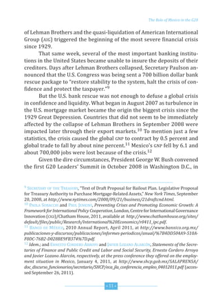 G20_OKK inglés:Layout 1 2/6/12 3:12 PM Page 11




                                                                          The Role of Mexico in the G20


         of Lehman Brothers and the quasi-liquidation of American International
         Group (AIG) triggered the beginning of the most severe financial crisis
         since 1929.
                That same week, several of the most important banking institu-
         tions in the united states became unable to insure the deposits of their
         creditors. days after Lehman Brothers collapsed, secretary Paulson an-
         nounced that the u.s. Congress was being sent a 700 billion dollar bank
         rescue package to “restore stability to the system, halt the crisis of con-
         fidence and protect the taxpayer.”9
                But the u.s. bank rescue was not enough to defuse a global crisis
         in confidence and liquidity. What began in August 2007 as turbulence in
         the u.s. mortgage market became the origin the biggest crisis since the
         1929 Great depression. Countries that did not seem to be immediately
         affected by the collapse of Lehman Brothers in september 2008 were
         impacted later through their export markets.10 To mention just a few
         statistics, the crisis caused the global GnP to contract by 0.5 percent and
         global trade to fall by about nine percent.11 Mexico’s GnP fell by 6.1 and
         about 700,000 jobs were lost because of the crisis.12
                Given the dire circumstances, President George W. Bush convened
         the first G20 Leaders’ summit in october 2008 in Washington d.C., in


         9 seCreTAry oF THe  TreAsury, “Text of draft Proposal for Bailout Plan. Legislative Proposal
         for Treasury Authority to Purchase Mortgage-related Assets,” New York Times, september
         20, 2008, at http://www.nytimes.com/2008/09/21/business/21draftcnd.html.
         10 PAoLA suBACCHI and PAuL JenKIns, Preventing Crises and Promoting Economic Growth: A

         Framework for International Policy Cooperation, London, Centre for International Governance
         Innovation (CIGI)/Chatham House, 2011, available at http://www.chathamhouse.org/sites/
         default/files/public/Research/International%20Economics/r0411_ipc.pdf.
         11 BAnCo de MéxICo, 2010 Annual report, April 2011, at http://www.banxico.org.mx/

         publicaciones-y-discursos/publicaciones/informes-periodicos/anual/%7B4DD504A9-510A-
         F0DC-76B2-D028BE9FB374%7D.pdf.
         12 Idem.; and ernesTo Cordero Arroyo and JAVIer LozAno ALArCón, Statements of the Secre-

         taries of Finance and Public Credit and Labor and Social Security, Ernesto Cordero Arroyo
         and Javier Lozano Alarcón, respectively, at the press conference they offered on the employ-
         ment situation in Mexico, January 4, 2011, at http://www.shcp.gob.mx/SALAPRENSA/
         doc_discurso_funcionarios/secretario/SHCP/eca_jla_conferencia_empleo_04012011.pdf (acces-
         sed september 26, 2011).


                                                    * 11 *
 