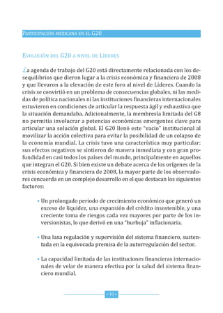 PArticiPAción MexicAnA en eL G20


eVoLución deL G20 A niVeL de Líderes

La agenda de trabajo del G20 está directamente relacionada con los de-
sequilibrios que dieron lugar a la crisis económica y financiera de 2008
y que llevaron a la elevación de este foro al nivel de Líderes. cuando la
crisis se convirtió en un problema de consecuencias globales, ni las medi-
das de política nacionales ni las instituciones financieras internacionales
estuvieron en condiciones de articular la respuesta ágil y exhaustiva que
la situación demandaba. Adicionalmente, la membresía limitada del G8
no permitía involucrar a potencias económicas emergentes clave para
articular una solución global. el G20 llenó este “vacío” institucional al
movilizar la acción colectiva para evitar la posibilidad de un colapso de
la economía mundial. La crisis tuvo una característica muy particular:
sus efectos negativos se sintieron de manera inmediata y con gran pro-
fundidad en casi todos los países del mundo, principalmente en aquellos
que integran el G20. si bien existe un debate acerca de los orígenes de la
crisis económica y financiera de 2008, la mayor parte de los observado-
res concuerda en un complejo desarrollo en el que destacan los siguientes
factores:

      • un prolongado periodo de crecimiento económico que generó un
        exceso de liquidez, una expansión del crédito insostenible, y una
        creciente toma de riesgos cada vez mayores por parte de los in-
        versionistas, lo que derivó en una “burbuja” inflacionaria.

      • una laxa regulación y supervisión del sistema financiero, susten-
        tada en la equivocada premisa de la autorregulación del sector.

      • La capacidad limitada de las instituciones financieras internacio-
        nales de velar de manera efectiva por la salud del sistema finan-
        ciero mundial.


                                   * 10 *
 
