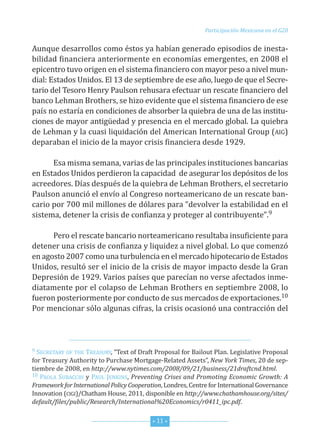 Participación Mexicana en el G20


Aunque desarrollos como éstos ya habían generado episodios de inesta-
bilidad financiera anteriormente en economías emergentes, en 2008 el
epicentro tuvo origen en el sistema financiero con mayor peso a nivel mun-
dial: estados unidos. el 13 de septiembre de ese año, luego de que el secre-
tario del tesoro henry Paulson rehusara efectuar un rescate financiero del
banco Lehman Brothers, se hizo evidente que el sistema financiero de ese
país no estaría en condiciones de absorber la quiebra de una de las institu-
ciones de mayor antigüedad y presencia en el mercado global. La quiebra
de Lehman y la cuasi liquidación del American international Group (AiG)
deparaban el inicio de la mayor crisis financiera desde 1929.

      esa misma semana, varias de las principales instituciones bancarias
en estados unidos perdieron la capacidad de asegurar los depósitos de los
acreedores. días después de la quiebra de Lehman Brothers, el secretario
Paulson anunció el envío al congreso norteamericano de un rescate ban-
cario por 700 mil millones de dólares para “devolver la estabilidad en el
sistema, detener la crisis de confianza y proteger al contribuyente”.9

      Pero el rescate bancario norteamericano resultaba insuficiente para
detener una crisis de confianza y liquidez a nivel global. Lo que comenzó
en agosto 2007 como una turbulencia en el mercado hipotecario de estados
unidos, resultó ser el inicio de la crisis de mayor impacto desde la Gran
depresión de 1929. Varios países que parecían no verse afectados inme-
diatamente por el colapso de Lehman Brothers en septiembre 2008, lo
fueron posteriormente por conducto de sus mercados de exportaciones.10
Por mencionar sólo algunas cifras, la crisis ocasionó una contracción del



9 secretAry of the  treAsury, “text of draft Proposal for Bailout Plan. Legislative Proposal
for treasury Authority to Purchase Mortgage-related Assets”, New York Times, 20 de sep-
tiembre de 2008, en http://www.nytimes.com/2008/09/21/business/21draftcnd.html.
10 PAoLA suBAcchi y PAuL JenKins, Preventing Crises and Promoting Economic Growth: A

Framework for International Policy Cooperation, Londres, centre for international Governance
innovation (ciGi)/chatham house, 2011, disponible en http://www.chathamhouse.org/sites/
default/files/public/Research/International%20Economics/r0411_ipc.pdf.


                                           * 11 *
 