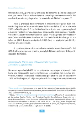 Lourdes ArAndA BezAury


PiB mundial de 0.5 por ciento y una caída del comercio global de alrededor
de 9 por ciento.11 Para México la crisis se tradujo en una contracción del
PiB de 6.1 por ciento y la pérdida de alrededor de 700 mil empleos.12


       Ante la gravedad de la coyuntura, el presidente George W. Bush con-
vocó a la primera cumbre de Líderes del Grupo de los 20 en octubre de
2008 en Washington d. c. con la finalidad de articular una respuesta global
a la crisis y establecer una agenda de cooperación para mantener la esta-
bilidad de la economía internacional. desde Washington se han celebrado
seis cumbres de Líderes: Londres, en marzo de 2009; Pittsburgh, en oc-
tubre de 2009; toronto, en junio de 2010; seúl en noviembre de 2010 y
cannes un año después.

      A continuación se ofrece una breve descripción de la evolución del
G20 desde que empezó a reunirse a nivel de Líderes, así como de la parti-
cipación de México.


Estabilidad y Marco para el Crecimiento Vigoroso,
Sostenible y Equilibrado

de manera gradual el G20 ha transitado de una cooperación anti crisis
hacia una cooperación macroeconómica de largo plazo con carácter pre-
ventivo. cuando los Líderes se reunieron por primera vez en noviembre
2008 en Washington, el objetivo primordial era lograr un entendimiento



11 BAnco de México, Informe anual 2010, abril de 2011, en http://www.banxico.org.mx/publi-

caciones-y-discursos/publicaciones/informes-periodicos/anual/%7B4DD504A9-510A-F0DC-
76B2-D028BE9FB374%7D.pdf.
12 idem.; y ernesto cordero Arroyo y JAVier LozAno ALArcón, Mensajes de los secretarios

de Hacienda y Crédito Público y del Trabajo y Previsión Social, Ernesto Cordero Arroyo y
Javier Lozano Alarcón, respectivamente, en la conferencia de prensa que ofrecieron sobre
la evolución del empleo en México, 4 de enero de 2011, en http://www.shcp.gob.mx/
SALAPRENSA/doc_discurso_funcionarios/secretarioSHCP/eca_jla_conferencia_empleo_
04012011.pdf (consultado el 26 de septiembre de 2011).


                                          * 12 *
 