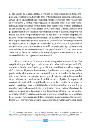 Participación Mexicana en el G20


de las causas de la crisis global y evaluar las respuestas de política apro-
piadas para afrontarla. en vista de la crítica situación económica mundial,
el G20 inició una estrecha cooperación macroeconómica para restablecer
el crecimiento y contener la propagación hacia las economías más vulne-
rables. La respuesta más contundente para lidiar con la crisis se estableció
en la cumbre de Londres en marzo 2009 cuando los Líderes acordaron un
paquete de estímulos fiscales y monetarios nacionales coordinados por 5 mil
millones de dólares para un periodo de dos años. seis meses después, los
Líderes notaron que la puesta en marcha de este estímulo coordinado fue el
más importante en la historia económica y cumplió de forma vigorosa con
su objetivo: evitó el colapso de la actividad económica mundial, estabilizó
los mercados y restableció el comercio.13 sin duda, esta ágil coordinación
de medidas de estímulo demostró la capacidad del G20 para concertar
acuerdos en favor de la economía mundial y posicionarlo como un actor
con credibilidad en la gobernanza mundial.

        Gracias a un nivel de entendimiento más profundo acerca de los “de-
sequilibrios globales” que coadyuvaron a la debacle financiera de 2008,
durante la cumbre en Pittsburgh los Líderes establecieron el Marco para
el Crecimiento Vigoroso, Sustentable y Equilibrado para asegurar que las
políticas fiscales, monetarias, comerciales y estructurales de los países
miembros fueran consistentes a nivel global. este Marco implica un ambi-
cioso esfuerzo de coordinación de políticas con el objetivo de impulsar el
crecimiento sostenible y equilibrado; acelerar la creación de empleos; y
reducir los riesgos para la estabilidad económica en todo el mundo. A muy
grandes rasgos, el Marco intenta erradicar las causas más profundas de la
crisis, principalmente la compleja combinación de altos niveles de endeu-
damiento público y privado, aunados a importantes niveles de desequilibrio
fiscal y comercial en algunas de las economías más avanzadas. consecuen-
temente, el Marco propone para las economías deficitarias avanzar hacia



13 G20, Leaders’ Statement The Pittsburgh Summit 2009, preámbulo, párrafo 6, en
http://www.g20.org/documents/pittsburgh_summit_leaders_statement_250909.pdf.


                                     * 13 *
 