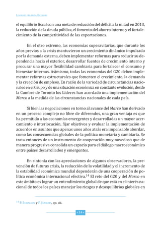 Lourdes ArAndA BezAury


el equilibrio fiscal con una meta de reducción del déficit a la mitad en 2013,
la reducción de la deuda pública, el fomento del ahorro interno y el fortale-
cimiento de la competitividad de las exportaciones.

       en el otro extremo, las economías superavitarias, que durante los
años previos a la crisis mantuvieron un crecimiento dinámico impulsado
por la demanda externa, deben implementar reformas para reducir su de-
pendencia hacia el exterior, desarrollar fuentes de crecimiento interno y
procurar una mayor flexibilidad cambiaria para fortalecer el consumo y
bienestar internos. Asimismo, todas las economías del G20 deben imple-
mentar reformas estructurales que fomenten el crecimiento, la demanda
y la creación de empleos. en razón de la variedad de circunstancias nacio-
nales en el Grupo y de una situación económica en constante evolución, desde
la cumbre de toronto los Líderes han acordado una implementación del
Marco a la medida de las circunstancias nacionales de cada país.

       si bien las negociaciones en torno al avance del Marco han derivado
en un proceso complejo no libre de diferendos, una gran ventaja es que
ha permitido a las economías emergentes y desarrolladas un mayor acer-
camiento e interlocución, fijar objetivos y evaluar la implementación de
acuerdos en asuntos que apenas unos años atrás era impensable abordar,
como las consecuencias globales de la política monetaria y cambiaria. se
trata entonces de un instrumento de cooperación muy novedoso que de
manera progresiva consolida un espacio para el diálogo macroeconómico
entre países desarrollados y emergentes.

       en sintonía con las apreciaciones de algunos observadores, la pre-
vención de futuras crisis, la reducción de la volatilidad y el incremento de
la estabilidad económica mundial dependerán de una cooperación de po-
lítica económica internacional efectiva.14 el reto del G20 y del Marco en
este ámbito es lograr un entendimiento global de que está en el interés na-
cional de todos los países manejar los riesgos y desequilibrios globales en


14 P. suBAcchi y P. JenKins, op. cit.



                                        * 14 *
 
