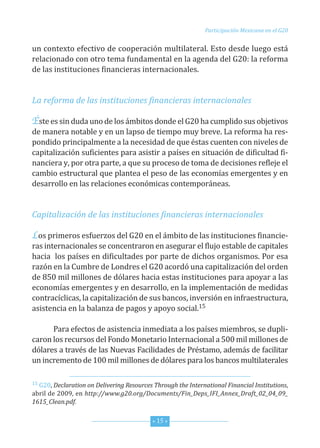 Participación Mexicana en el G20


un contexto efectivo de cooperación multilateral. esto desde luego está
relacionado con otro tema fundamental en la agenda del G20: la reforma
de las instituciones financieras internacionales.


La reforma de las instituciones financieras internacionales

Éste es sin duda uno de los ámbitos donde el G20 ha cumplido sus objetivos
de manera notable y en un lapso de tiempo muy breve. La reforma ha res-
pondido principalmente a la necesidad de que éstas cuenten con niveles de
capitalización suficientes para asistir a países en situación de dificultad fi-
nanciera y, por otra parte, a que su proceso de toma de decisiones refleje el
cambio estructural que plantea el peso de las economías emergentes y en
desarrollo en las relaciones económicas contemporáneas.


Capitalización de las instituciones financieras internacionales

Los primeros esfuerzos del G20 en el ámbito de las instituciones financie-
ras internacionales se concentraron en asegurar el flujo estable de capitales
hacia los países en dificultades por parte de dichos organismos. Por esa
razón en la cumbre de Londres el G20 acordó una capitalización del orden
de 850 mil millones de dólares hacia estas instituciones para apoyar a las
economías emergentes y en desarrollo, en la implementación de medidas
contracíclicas, la capitalización de sus bancos, inversión en infraestructura,
asistencia en la balanza de pagos y apoyo social.15

      Para efectos de asistencia inmediata a los países miembros, se dupli-
caron los recursos del fondo Monetario internacional a 500 mil millones de
dólares a través de las nuevas facilidades de Préstamo, además de facilitar
un incremento de 100 mil millones de dólares para los bancos multilaterales

15 G20, Declaration on Delivering Resources Through the International Financial Institutions,

abril de 2009, en http://www.g20.org/Documents/Fin_Deps_IFI_Annex_Draft_02_04_09_
1615_Clean.pdf.


                                           * 15 *
 