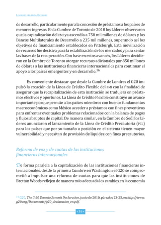 Lourdes ArAndA BezAury


de desarrollo, particularmente para la concesión de préstamos a los países de
menores ingresos. en la cumbre de toronto de 2010 los Líderes observaron
que la capitalización del fMi ya ascendía a 750 mil millones de dólares y los
Bancos Multilaterales de desarrollo a 235 mil millones, superando así los
objetivos de financiamiento establecidos en Pittsburgh. esta movilización
de recursos fue decisiva para la estabilización de los mercados y para sentar
las bases de la recuperación. con base en estos avances, los Líderes decidie-
ron en la cumbre de toronto otorgar recursos adicionales por 850 millones
de dólares a las instituciones financieras internacionales para continuar el
apoyo a los países emergentes y en desarrollo.16

       es conveniente destacar que desde la cumbre de Londres el G20 im-
pulsó la creación de la Línea de crédito flexible del fMi con la finalidad de
asegurar que la recapitalización de esta institución se tradujera en présta-
mos efectivos y oportunos. La Línea de crédito flexible constituye un avance
importante porque permite a los países miembros con buenos fundamentos
macroeconómicos como México acceder a préstamos con fines preventivos
para enfrentar eventuales problemas relacionados con la balanza de pagos
y flujos abruptos de capital. de manera similar, en la cumbre de seúl los Lí-
deres anunciaron el lanzamiento de la Línea de crédito Precautoria (PcL)
para los países que por su tamaño o posición en el sistema tienen mayor
vulnerabilidad y necesitan de provisión de liquidez con fines precautorios.


Reforma de voz y de cuotas de las instituciones
financieras internacionales

De forma paralela a la capitalización de las instituciones financieras in-
ternacionales, desde la primera cumbre en Washington el G20 se compro-
metió a impulsar una reforma de cuotas para que las instituciones de
Bretton Woods reflejen de manera más adecuada los cambios en la economía


16 G20, The G-20 Toronto Summit Declaration, junio de 2010, párrafos 23-25, en http://www.

g20.org/Documents/g20_declaration_en.pdf.


                                          * 16 *
 