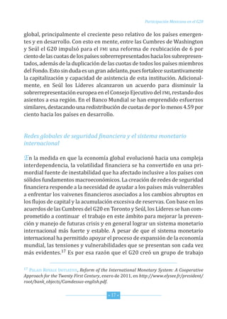 G20_OKK:Layout 1 12/7/11 12:36 PM Page 17




                                                                    Participación Mexicana en el G20


         global,principalmenteelcrecientepesorelativodelospaísesemer eng -
         tesyendesarrollo.Conestoenmente,entrelasCumbresdeWashington
         yseúlelG20impulsóparael fmi unareformadereubicaciónde6por
         cientodelascuotasdelospaísessobrerrepresentadoshacialossubrepresen
                                                                                     -
         tados,ademásdeladuplicacióndelascuotasdetodoslospaísesmiembros
         delfondo.estosindudaesungranadelanto,puesfortalecesustantivamente
         lacapitalizaciónycapacidaddeasistenciadeestainstitución.adicional-
         mente, en seúl los líderes alcanzaron un acuerdo para disminuir la
         sobrerrepresen acióneuropeaenelConsejoejecutivodelfmi,restandodos
                          t
         asientosaesaregión.enelBancomundialsehanemprendidoesfuerzos
         similares,destacandounaredistribucióndecuotasdeporlomenos4.59por
         cientohacialospaísesendesarrollo.


         Redes globales de seguridad financiera y el sistema monetario
         internacional

         Enlamedidaenquelaeconomíaglobalevolucionóhaciaunacompleja
         interdependencia,lavolatilidadfinancierasehaconvertidoenunapri-
         mordialfuentedeinestabilidadquehaafectadoinclusivealospaísescon
         sólidosfundamentosmacroeconómicos.lacreaciónderedesdeseguridad
         financierarespondealanecesidaddeayudaralospaísesmásvulnerables
         aenfrentarlosvaivenesfinancierosasociadosaloscambiosabruptosen
         losflujosdecapitalylaacumulaciónexcesivadereservas.Conbaseenlos
         acuerdosdelasCumbresdelG20entorontoyseúl,loslíderessehancom       -
         prometidoacontinuareltrabajoenesteámbitoparamejorarlapreven-
         ción ymanejodefuturascrisisyengenerallograrunsistemamonetario
         internacional más fuerte y estable. a pesar de que el sistema monetario
         interna io alhapermitidoapoyarelprocesodeexpansióndelaeconomía
                 c n
         mundial,lastensionesyvulnerabilidadesquesepresentansoncadavez
         másevidentes.17 esporesarazónqueelG20creóungrupodetrabajo

         17Palais Royale initiative,Reform of the International Monetary System: A Cooperative
         Approach for the Twenty First Century,enerode2011,enhttp://www.elysee.fr/president/
         root/bank_objects/Camdessus-english.pdf.


                                                  * 17 *
 
