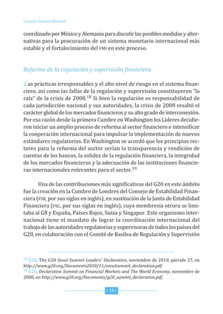 G20_OKK:Layout 1 12/7/11 12:36 PM Page 18




         louRdes aRanda BezauRy


         coordinadoporméxicoyalemaniaparadiscutirlasposiblesmedidasyalter
                                                                                    -
         nativaspara laprocuracióndeunsistemamonetariointernacionalmás
         estableyelfortalecimientodelfmi enesteproceso.


         Reforma de la regulación y supervisión financiera

         Lasprácticasirresponsablesyelaltonivelderiesgoenelsistemafinan-
         ciero,asícomolasfallasdelaregulaciónysupervisiónconstituyeron“la
         raíz”delacrisisde2008.18 sibienlaregulaciónesresponsabilidadde
         cadajurisdicciónnacionalysusautoridades,lacrisisde2008resaltóel
         carácterglobaldelosmercadosfinancierosysualtogradodeinterconexión.
         PoresarazóndesdelaprimeraCumbreenWashingtonloslíderesdecidie    -
         roniniciarunamplioprocesodereformaalsectorfinancieroeintensificar
         lacooperacióninternacionalparaimpulsarlaimplementacióndenuevos
         estándaresregulatorios.enWashingtonseacordóquelosprincipiosrec-
         toresparalareformadelsectorseríanlatransparenciayrendiciónde
         cuentasdelosbancos,lasolidezdelaregulaciónfinanciera,laintegridad
         delosmercadosfinancierosylaadecuacióndelasinstitucionesfinancie-
         rasinternacionalesrelevantesparaelsector.19

                unadelascontribucionesmássignificativasdelG20enesteámbito
         fuelacreaciónenlaCumbredelondresdelConsejodeestabilidadfinan      -
         ciera(fsB,porsussiglaseninglés),ensustitucióndelaJuntadeestabilidad
         financiera(fsC,porsussiglaseninglés),cuyamembresíaotroraselimi-
         tabaalG8yespaña,PaísesBajos,suizaysingapur.esteorganismointer-
         nacional tiene el mandato de lograr la coordinación internacional del
         trabajodelasautoridadesregulatoriasysupervisorasdetodoslospaísesdel
         G20,encolaboraciónconelComitédeBasileadeRegulaciónysupervisión



         18 G20,theG20Seoul Summit Leaders’ Declaration,noviembrede2010,párrafo27,en
         http://www.g20.org/Documents2010/11/seoulsummit_declaration.pdf.
         19 G20,Declaration Summit on Financial Markets and The World Economy,noviembrede

         2008,enhttp://www.g20.org/Documents/g20_summit_declaration.pdf.


                                                * 18 *
 