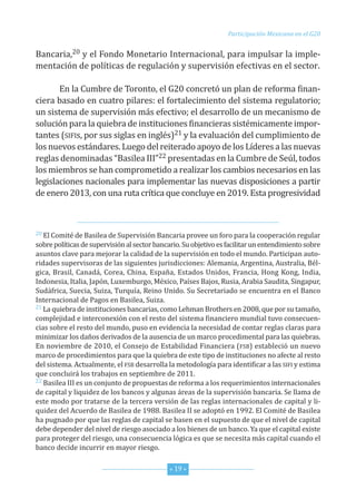 Participación Mexicana en el G20


Bancaria,20 y el fondo Monetario internacional, para impulsar la imple-
mentación de políticas de regulación y supervisión efectivas en el sector.

       en la cumbre de toronto, el G20 concretó un plan de reforma finan-
ciera basado en cuatro pilares: el fortalecimiento del sistema regulatorio;
un sistema de supervisión más efectivo; el desarrollo de un mecanismo de
solución para la quiebra de instituciones financieras sistémicamente impor-
tantes (sifis, por sus siglas en inglés)21 y la evaluación del cumplimiento de
los nuevos estándares. Luego del reiterado apoyo de los Líderes a las nuevas
reglas denominadas “Basilea iii”22 presentadas en la cumbre de seúl, todos
los miembros se han comprometido a realizar los cambios necesarios en las
legislaciones nacionales para implementar las nuevas disposiciones a partir
de enero 2013, con una ruta crítica que concluye en 2019. esta progresividad



20 el comité de Basilea de supervisión Bancaria provee un foro para la cooperación regular

sobre políticas de supervisión al sector bancario. su objetivo es facilitar un entendimiento sobre
asuntos clave para mejorar la calidad de la supervisión en todo el mundo. Participan auto-
ridades supervisoras de las siguientes jurisdicciones: Alemania, Argentina, Australia, Bél-
gica, Brasil, canadá, corea, china, españa, estados unidos, francia, hong Kong, india,
indonesia, italia, Japón, Luxemburgo, México, Países Bajos, rusia, Arabia saudita, singapur,
sudáfrica, suecia, suiza, turquía, reino unido. su secretariado se encuentra en el Banco
internacional de Pagos en Basilea, suiza.
21 La quiebra de instituciones bancarias, como Lehman Brothers en 2008, que por su tamaño,

complejidad e interconexión con el resto del sistema financiero mundial tuvo consecuen-
cias sobre el resto del mundo, puso en evidencia la necesidad de contar reglas claras para
minimizar los daños derivados de la ausencia de un marco procedimental para las quiebras.
en noviembre de 2010, el consejo de estabilidad financiera (fsB) estableció un nuevo
marco de procedimientos para que la quiebra de este tipo de instituciones no afecte al resto
del sistema. Actualmente, el fsB desarrolla la metodología para identificar a las sifi y estima
que concluirá los trabajos en septiembre de 2011.
22 Basilea iii es un conjunto de propuestas de reforma a los requerimientos internacionales

de capital y liquidez de los bancos y algunas áreas de la supervisión bancaria. se llama de
este modo por tratarse de la tercera versión de las reglas internacionales de capital y li-
quidez del Acuerdo de Basilea de 1988. Basilea ii se adoptó en 1992. el comité de Basilea
ha pugnado por que las reglas de capital se basen en el supuesto de que el nivel de capital
debe depender del nivel de riesgo asociado a los bienes de un banco. ya que el capital existe
para proteger del riesgo, una consecuencia lógica es que se necesita más capital cuando el
banco decide incurrir en mayor riesgo.


                                              * 19 *
 