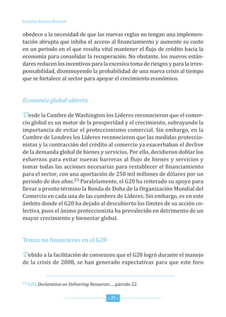 Lourdes ArAndA BezAury


obedece a la necesidad de que las nuevas reglas no tengan una implemen-
tación abrupta que inhiba el acceso al financiamiento y aumente su costo
en un periodo en el que resulta vital mantener el flujo de crédito hacia la
economía para consolidar la recuperación. no obstante, los nuevos están-
dares reducen los incentivos para la excesiva toma de riesgos y para la irres-
ponsabilidad, disminuyendo la probabilidad de una nueva crisis al tiempo
que se fortalece al sector para apoyar el crecimiento económico.


Economía global abierta

Desde la cumbre de Washington los Líderes reconocieron que el comer-
cio global es un motor de la prosperidad y el crecimiento, subrayando la
importancia de evitar el proteccionismo comercial. sin embargo, en la
cumbre de Londres los Líderes reconocieron que las medidas proteccio-
nistas y la contracción del crédito al comercio ya exacerbaban el declive
de la demanda global de bienes y servicios. Por ello, decidieron doblar los
esfuerzos para evitar nuevas barreras al flujo de bienes y servicios y
tomar todas las acciones necesarias para restablecer el financiamiento
para el sector, con una aportación de 250 mil millones de dólares por un
periodo de dos años.23 Paralelamente, el G20 ha reiterado su apoyo para
llevar a pronto término la ronda de doha de la organización Mundial del
comercio en cada una de las cumbres de Líderes. sin embargo, es en este
ámbito donde el G20 ha dejado al descubierto los límites de su acción co-
lectiva, pues el ánimo proteccionista ha prevalecido en detrimento de un
mayor crecimiento y bienestar global.


temas no financieros en el G20

Debido a la facilitación de consensos que el G20 logró durante el manejo
de la crisis de 2008, se han generado expectativas para que este foro


23 G20, Declaration on Delivering Resources…, párrafo 22.



                                          * 20 *
 