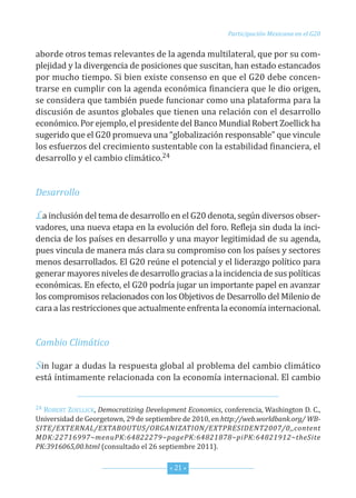 Participación Mexicana en el G20


aborde otros temas relevantes de la agenda multilateral, que por su com-
plejidad y la divergencia de posiciones que suscitan, han estado estancados
por mucho tiempo. si bien existe consenso en que el G20 debe concen-
trarse en cumplir con la agenda económica financiera que le dio origen,
se considera que también puede funcionar como una plataforma para la
discusión de asuntos globales que tienen una relación con el desarrollo
económico. Por ejemplo, el presidente del Banco Mundial robert zoellick ha
sugerido que el G20 promueva una “globalización responsable” que vincule
los esfuerzos del crecimiento sustentable con la estabilidad financiera, el
desarrollo y el cambio climático.24


Desarrollo

La inclusión del tema de desarrollo en el G20 denota, según diversos obser-
vadores, una nueva etapa en la evolución del foro. refleja sin duda la inci-
dencia de los países en desarrollo y una mayor legitimidad de su agenda,
pues vincula de manera más clara su compromiso con los países y sectores
menos desarrollados. el G20 reúne el potencial y el liderazgo político para
generar mayores niveles de desarrollo gracias a la incidencia de sus políticas
económicas. en efecto, el G20 podría jugar un importante papel en avanzar
los compromisos relacionados con los objetivos de desarrollo del Milenio de
cara a las restricciones que actualmente enfrenta la economía internacional.


Cambio Climático

Sin lugar a dudas la respuesta global al problema del cambio climático
está íntimamente relacionada con la economía internacional. el cambio


24roBert zoeLLicK, Democratizing Development Economics, conferencia, Washington d. c.,
universidad de Georgetown, 29 de septiembre de 2010, en http://web.worldbank.org/ WB-
SITE/EXTERNAL/EXTABOUTUS/ORGANIZATION/EXTPRESIDENT2007/0,,content
MDK:22716997~menuPK:64822279~pagePK:64821878~piPK:64821912~theSite
PK:3916065,00.html (consultado el 26 septiembre 2011).


                                        * 21 *
 