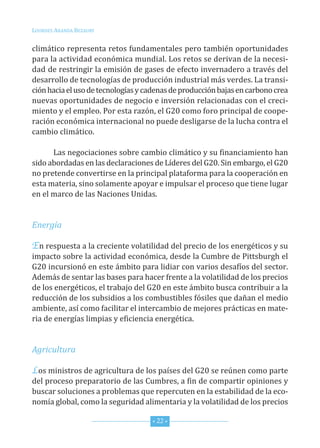 Lourdes ArAndA BezAury


climático representa retos fundamentales pero también oportunidades
para la actividad económica mundial. Los retos se derivan de la necesi-
dad de restringir la emisión de gases de efecto invernadero a través del
desarrollo de tecnologías de producción industrial más verdes. La transi-
ción hacia el uso de tecnologías y cadenas de producción bajas en carbono crea
nuevas oportunidades de negocio e inversión relacionadas con el creci-
miento y el empleo. Por esta razón, el G20 como foro principal de coope-
ración económica internacional no puede desligarse de la lucha contra el
cambio climático.

      Las negociaciones sobre cambio climático y su financiamiento han
sido abordadas en las declaraciones de Líderes del G20. sin embargo, el G20
no pretende convertirse en la principal plataforma para la cooperación en
esta materia, sino solamente apoyar e impulsar el proceso que tiene lugar
en el marco de las naciones unidas.


Energía

En respuesta a la creciente volatilidad del precio de los energéticos y su
impacto sobre la actividad económica, desde la cumbre de Pittsburgh el
G20 incursionó en este ámbito para lidiar con varios desafíos del sector.
Además de sentar las bases para hacer frente a la volatilidad de los precios
de los energéticos, el trabajo del G20 en este ámbito busca contribuir a la
reducción de los subsidios a los combustibles fósiles que dañan el medio
ambiente, así como facilitar el intercambio de mejores prácticas en mate-
ria de energías limpias y eficiencia energética.


Agricultura

Los ministros de agricultura de los países del G20 se reúnen como parte
del proceso preparatorio de las cumbres, a fin de compartir opiniones y
buscar soluciones a problemas que repercuten en la estabilidad de la eco-
nomía global, como la seguridad alimentaria y la volatilidad de los precios

                                    * 22 *
 